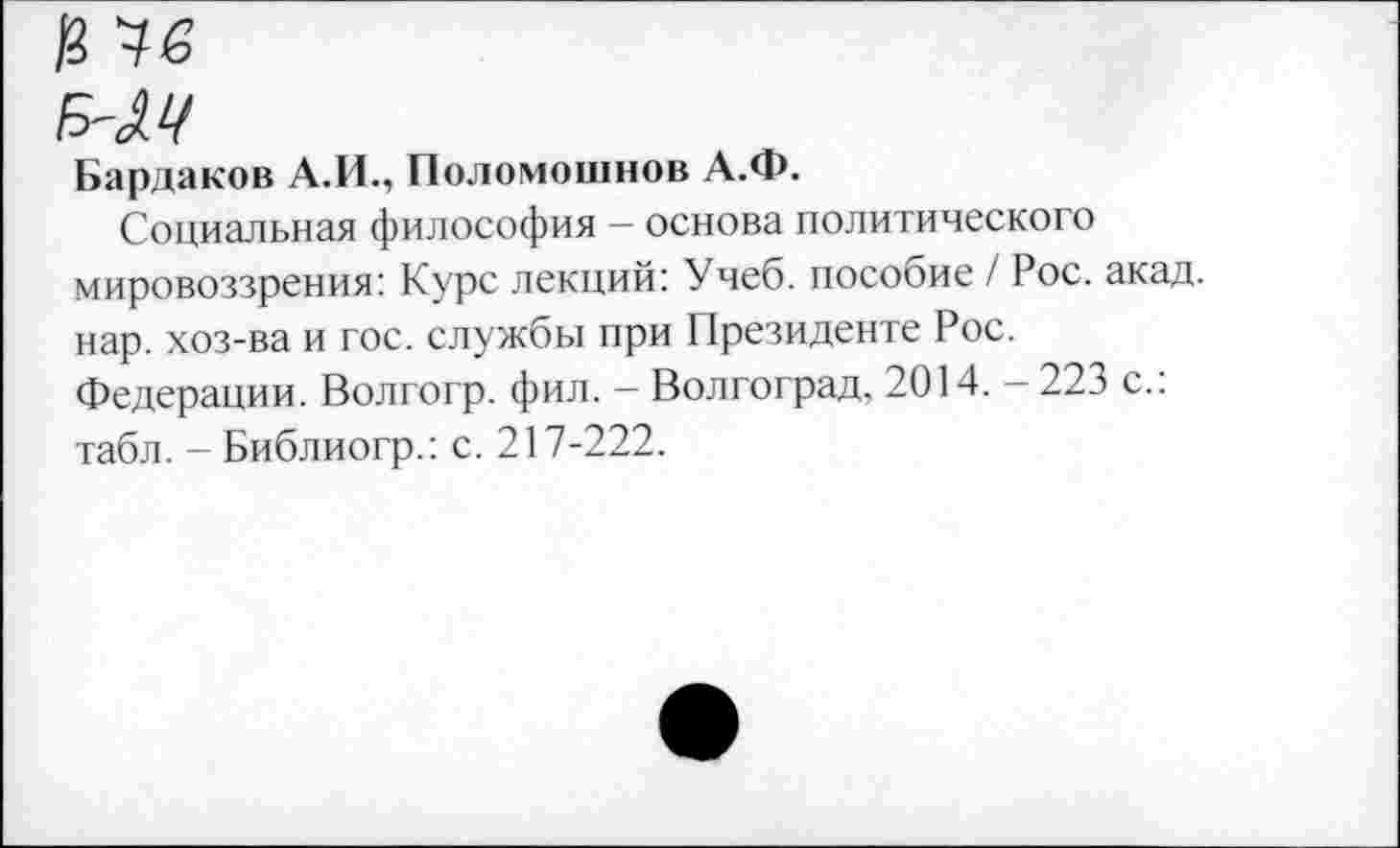 ﻿а чб
Б'М
Бардаков А.И., Поломошнов А.Ф.
Социальная философия - основа политического мировоззрения: Курс лекций: Учеб, пособие / Рос. акад, нар. хоз-ва и гос. службы при Президенте Рос. Федерации. Волгогр. фил. - Волгоград, 2014. - 223 с.: табл. - Библиогр.: с. 217-222.